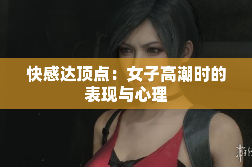 快感达顶点：女子高潮时的表现与心理
