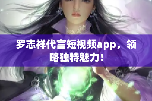 罗志祥代言短视频app，领略独特魅力！