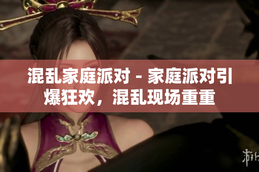 混乱家庭派对 - 家庭派对引爆狂欢，混乱现场重重