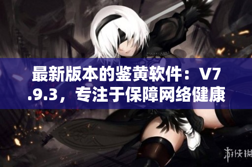 最新版本的鉴黄软件：V7.9.3，专注于保障网络健康