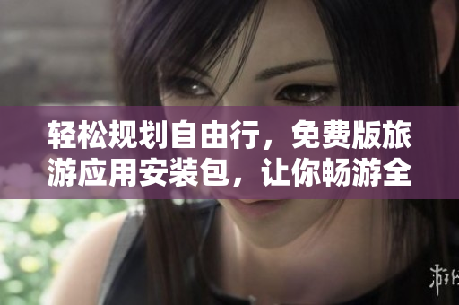 轻松规划自由行，免费版旅游应用安装包，让你畅游全球