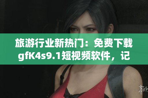 旅游行业新热门：免费下载gfK4s9.1短视频软件，记录美好旅程