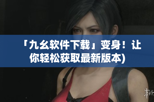 「九幺软件下载」变身！让你轻松获取最新版本)
