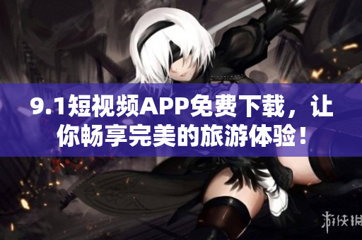 9.1短视频APP免费下载，让你畅享完美的旅游体验！