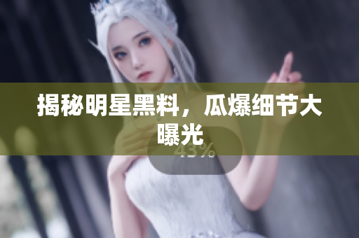 揭秘明星黑料，瓜爆细节大曝光