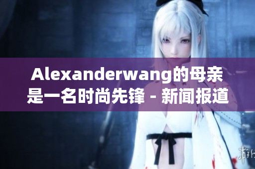 Alexanderwang的母亲是一名时尚先锋 - 新闻报道