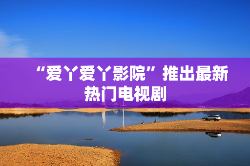 “爱丫爱丫影院”推出最新热门电视剧