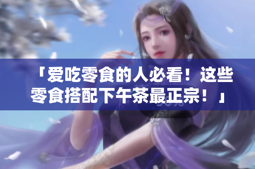 「爱吃零食的人必看！这些零食搭配下午茶最正宗！」