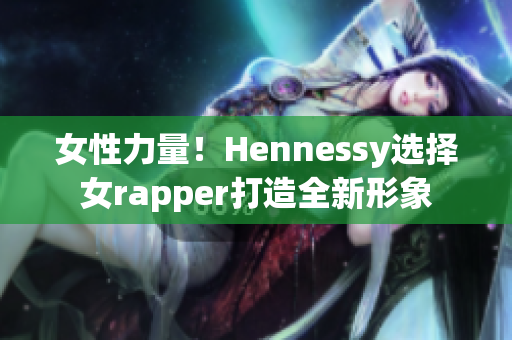 女性力量！Hennessy选择女rapper打造全新形象